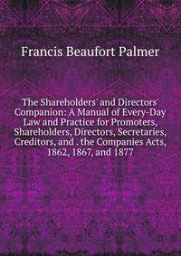 The Shareholders' and Directors' Companion: A Manual of Every-Day Law and Practice for Promoters, Shareholders, Directors, Secretaries, Creditors, and . the Companies Acts, 1862, 1867, and 1877