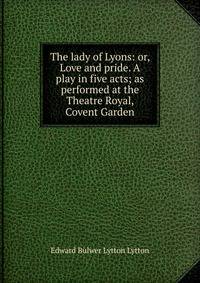 The lady of Lyons: or, Love and pride. A play in five acts; as performed at the Theatre Royal, Covent Garden