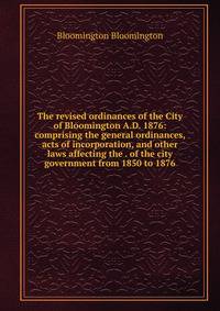 The revised ordinances of the City of Bloomington A.D. 1876: comprising the general ordinances, acts of incorporation, and other laws affecting the . of the city government from 1850 to 1876