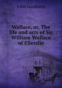 Wallace, or, The life and acts of Sir William Wallace of Ellerslie