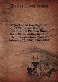 Report of an Investigation of Water and Sewage Purification Plant in Ohio, Made Under Authority of an Act of Legislature, Passed February 23, 1906. 1906-1907