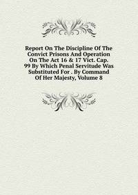 Report On The Discipline Of The Convict Prisons And Operation On The Act 16 &amp; 17 Vict. Cap. 99 By Which Penal Servitude Was Substituted For . By Command Of Her Majesty, Volume 8