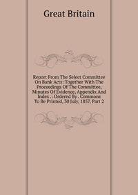 Report From The Select Committee On Bank Acts: Together With The Proceedings Of The Committee, Minutes Of Evidence, Appendix And Index .: Ordered By . Commons To Be Printed, 30 July, 1857, Part 2
