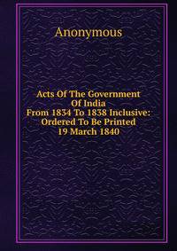 Acts Of The Government Of India From 1834 To 1838 Inclusive: Ordered To Be Printed 19 March 1840
