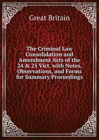The Criminal Law Consolidation and Amendment Acts of the 24 &amp; 25 Vict. with Notes, Observations, and Forms for Summary Proceedings