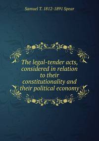 The legal-tender acts, considered in relation to their constitutionality and their political economy