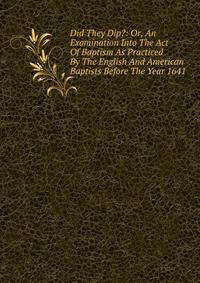 Did They Dip?: Or, An Examination Into The Act Of Baptism As Practiced By The English And American Baptists Before The Year 1641