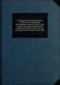 Annual report of the Treasurer of the state of Maryland, for December session, 1846, to the General Assembly of Maryland: in pursuance of an act of . An act relating to the Treasurer of the Wes