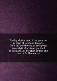 The legislative acts of the governor general of Indian in Council, from 1834 to the end of 1867; with an analytical abstract prefixed to each act; . of the High courts, and acts of Parliament au