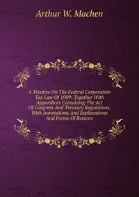 A Treatise On The Federal Corporation Tax Law Of 1909: Together With Appendices Containing The Act Of Congress And Treasury Regulations, With Annotations And Explanations And Forms Of Returns