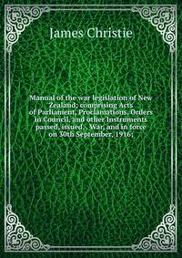 Manual of the war legislation of New Zealand; comprising Acts of Parliament, Proclamations, Orders in Council, and other Instruments passed, issued, . War, and in force on 30th September, 1916;