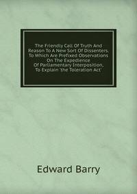 The Friendly Call Of Truth And Reason To A New Sort Of Dissenters. To Which Are Prefixed Observations On The Expedience Of Parliamentary Interposition, To Explain 'the Toleration Act'.