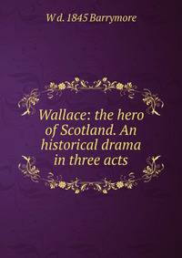 Wallace: the hero of Scotland. An historical drama in three acts
