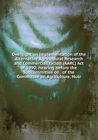 Oversight on implementation of the Alternative Agricultural Research and Commercialization (AARC) Act of 1990: hearing before the Subcommittee on . of the Committee on Agriculture, Nutr