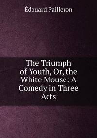The Triumph of Youth, Or, the White Mouse: A Comedy in Three Acts