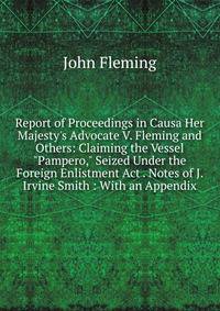 Report of Proceedings in Causa Her Majesty's Advocate V. Fleming and Others: Claiming the Vessel "Pampero," Seized Under the Foreign Enlistment Act . Notes of J. Irvine Smith : With an Appendix
