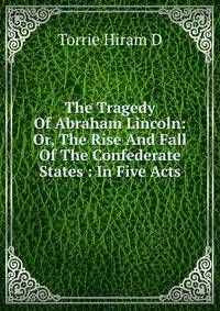 The Tragedy Of Abraham Lincoln: Or, The Rise And Fall Of The Confederate States : In Five Acts