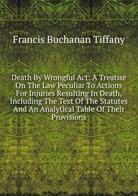 Death By Wrongful Act: A Treatise On The Law Peculiar To Actions For Injuries Resulting In Death, Including The Text Of The Statutes And An Analytical Table Of Their Provisions