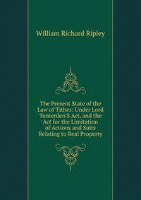 The Present State of the Law of Tithes: Under Lord Tenterden'S Act, and the Act for the Limitation of Actions and Suits Relating to Real Property