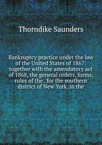 Bankruptcy practice under the law of the United States of 1867: together with the amendatory act of 1868, the general orders, forms, rules of the . for the southern district of New York, in the