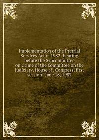 Implementation of the Pretrial Services Act of 1982: hearing before the Subcommittee on Crime of the Committee on the Judiciary, House of . Congress, first session . June 18, 1987