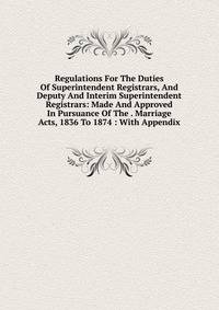 Regulations For The Duties Of Superintendent Registrars, And Deputy And Interim Superintendent Registrars: Made And Approved In Pursuance Of The . Marriage Acts, 1836 To 1874 : With Appendix