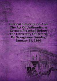 Clerical Subscription And The Act Of Uniformity: A Sermon Preached Before The University Of Oxford, On Sexagesima Sunday, January 31, 1864