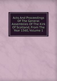 Acts And Proceedings Of The General Assemblies Of The Kirk Of Scotland, From The Year 1560, Volume 1