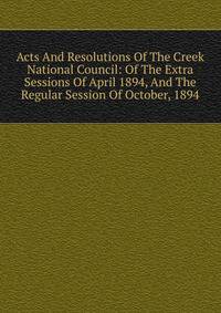 Acts And Resolutions Of The Creek National Council: Of The Extra Sessions Of April 1894, And The Regular Session Of October, 1894