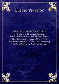 Tables Relative To The Acts And Ordinances Of Lower-canada: Published By Order Of His Excelency The Governor General, Under The Superintendence Of The . For Revising The Said Statutes And Ordinances