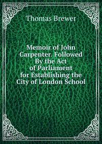 Memoir of John Carpenter. Followed By the Act of Parliament for Establishing the City of London School