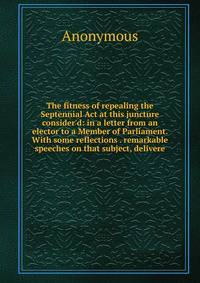 The fitness of repealing the Septennial Act at this juncture consider'd: in a letter from an elector to a Member of Parliament. With some reflections . remarkable speeches on that subject, delivere