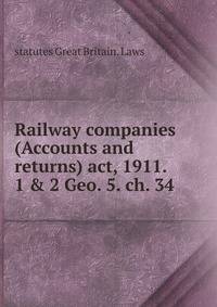 Railway companies (Accounts and returns) act, 1911. 1 &amp; 2 Geo. 5. ch. 34