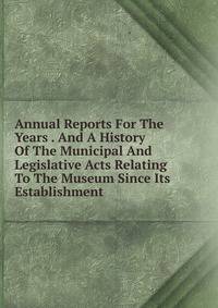 Annual Reports For The Years . And A History Of The Municipal And Legislative Acts Relating To The Museum Since Its Establishment