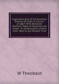 Legislative Acts of the Governor General of India in Council of 1867: With Abstracts Prefixed, Table of Contents and Index : In Continuation of Acts from 1834 to the Present Time