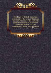 The Laws of British Columbia consisting of the acts, ordinances, &amp; proclamations of the formerly separate colonies of Vancouver Island and British . of acts, alphabetical index, and appendix