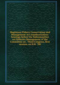 Magnuson Fishery Conservation and Management Act reauthorization: hearings before the Subcommittee on Fisheries Management of the Committee on . Third Congress, first session, on H.R. 780