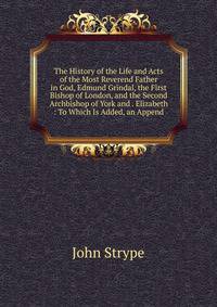 The History of the Life and Acts of the Most Reverend Father in God, Edmund Grindal, the First Bishop of London, and the Second Archbishop of York and . Elizabeth : To Which Is Added, an Append