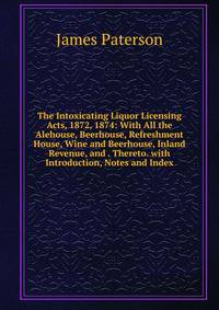 The Intoxicating Liquor Licensing Acts, 1872, 1874: With All the Alehouse, Beerhouse, Refreshment House, Wine and Beerhouse, Inland Revenue, and . Thereto. with Introduction, Notes and Index