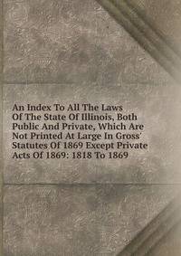 An Index To All The Laws Of The State Of Illinois, Both Public And Private, Which Are Not Printed At Large In Gross' Statutes Of 1869 Except Private Acts Of 1869: 1818 To 1869