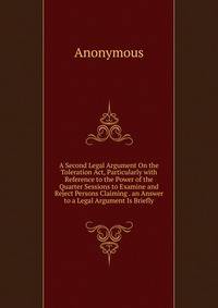 A Second Legal Argument On the Toleration Act, Particularly with Reference to the Power of the Quarter Sessions to Examine and Reject Persons Claiming . an Answer to a Legal Argument Is Briefly