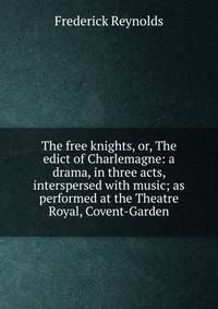 The free knights, or, The edict of Charlemagne: a drama, in three acts, interspersed with music; as performed at the Theatre Royal, Covent-Garden