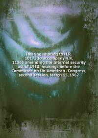 Hearing relating to H.R. 10175 to accompany H.R. 11363 amending the Internal security act of 1950: hearings before the Committee on Un-American . Congress, second session. March 15, 1962