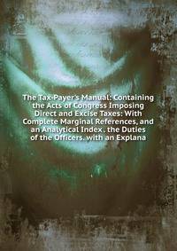 The Tax-Payer's Manual: Containing the Acts of Congress Imposing Direct and Excise Taxes: With Complete Marginal References, and an Analytical Index . the Duties of the Officers. with an Explana