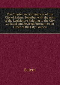 The Charter and Ordinances of the City of Salem: Together with the Acts of the Legislature Relating to the City, Collated and Revised Pursuant to an Order of the City Council