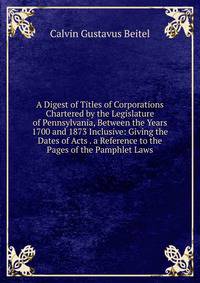 A Digest of Titles of Corporations Chartered by the Legislature of Pennsylvania, Between the Years 1700 and 1873 Inclusive: Giving the Dates of Acts . a Reference to the Pages of the Pamphlet Laws