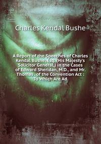 A Report of the Speeches of Charles Kendal Bushe, Esq. (His Majesty's Solicitor General,) in the Cases of Edward Sheridan, M.D., and Mr. Thomas . of the Convention Act : To Which Are Ad
