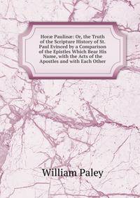 Hor? Paulin?: Or, the Truth of the Scripture History of St. Paul Evinced by a Comparison of the Epistles Which Bear His Name, with the Acts of the Apostles and with Each Other