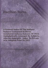 A General Index Of The Indiana Statutes Contained In Burns' Annotated Indiana Statutes Of 1914: Alphabetically Arranged By Subjects, Also An Appendix . Index To Private Acts Adopted Prior To 1852