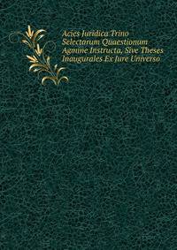 Acies Juridica Trino Selectarum Quaestionum Agmine Instructa, Sive Theses Inaugurales Ex Jure Universo